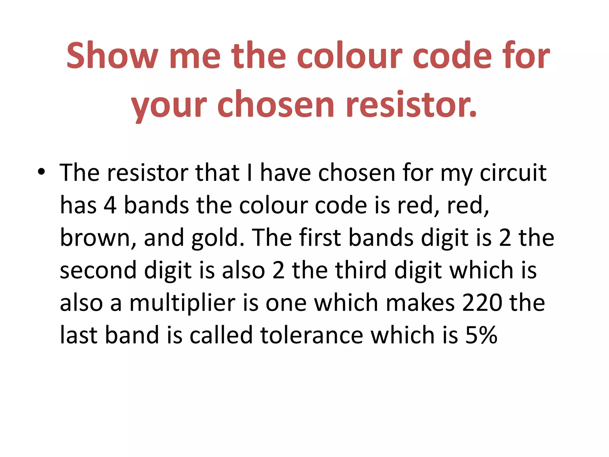 Show me the colour code for
your chosen resistor.
• The resistor that I have chosen for my circuit
has 4 bands the colour code is red, red,
brown, and gold. The first bands digit is 2 the
second digit is also 2 the third digit which is
also a multiplier is one which makes 220 the
last band is called tolerance which is 5%