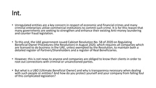 Int.
• Unregulated entities are a key concern in respect of economic and financial crimes and many
criminal enterprises utilize commercial institutions to commit such crime. It is for this reason that
many governments are seeking to strengthen and enhance their existing Anti-money laundering
and counter fraud legislation.
• To this end, the UAE government issued Cabinet Resolution No. 58 of 2020 on Regulating
Beneficial Owner Procedures (the Resolution) in August 2020, which requires all companies which
are licensed to do business in the UAE, unless exempted by the Resolution, to maintain both a
detailed register of Partners/Shareholders and a register of Real Beneficiaries.
• However, this is not news to anyone and companies are obliged to know their clients in order to
root out connections with criminal or unsanctioned parties.
• But what is a UBO (Ultimate Beneficial Owner) and why is transparency necessary when dealing
with such people or entities? And how do you protect yourself and your company from falling foul
of this complicated legislation?
 