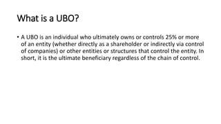 What is a UBO?
• A UBO is an individual who ultimately owns or controls 25% or more
of an entity (whether directly as a shareholder or indirectly via control
of companies) or other entities or structures that control the entity. In
short, it is the ultimate beneficiary regardless of the chain of control.
 