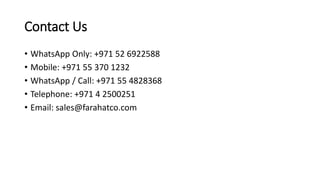 Contact Us
• WhatsApp Only: +971 52 6922588
• Mobile: +971 55 370 1232
• WhatsApp / Call: +971 55 4828368
• Telephone: +971 4 2500251
• Email: sales@farahatco.com
 