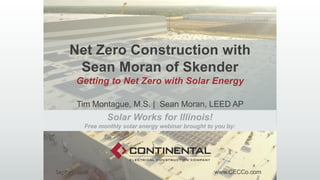 Net Zero Construction with
Sean Moran of Skender
Getting to Net Zero with Solar Energy
Tim Montague, M.S. | Sean Moran, LEED AP
www.CECCo.comSept 25, 2018
Solar Works for Illinois!
Free monthly solar energy webinar brought to you by:
 