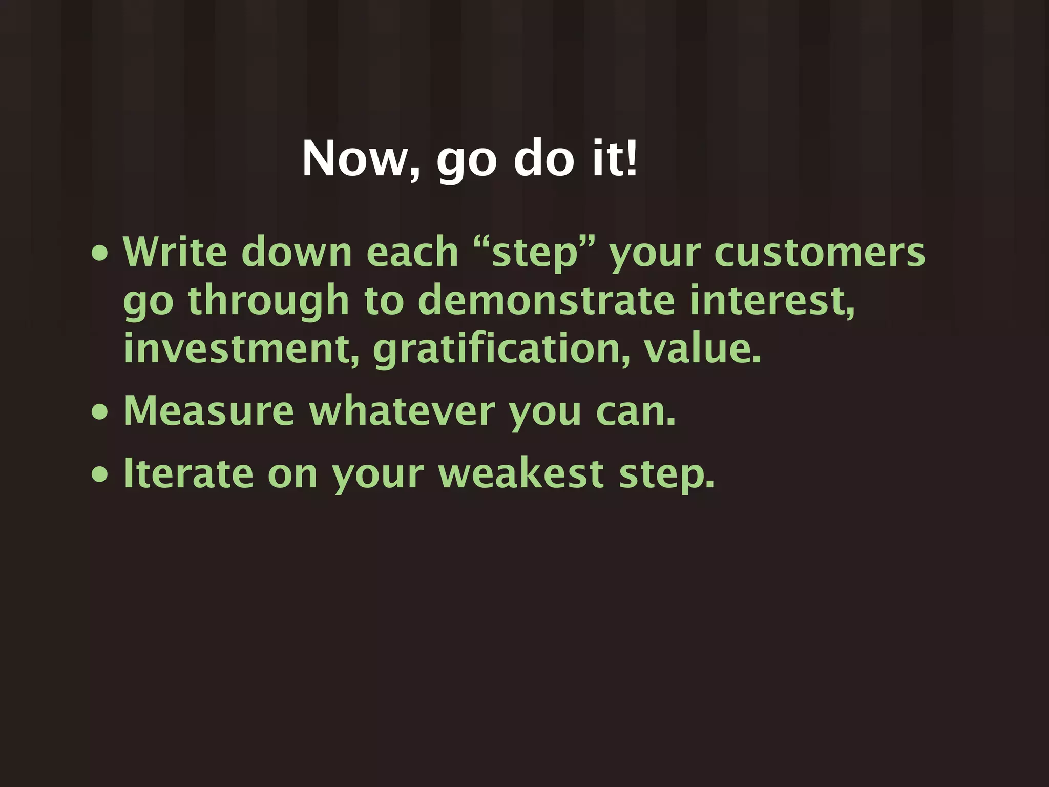 Now, go do it!
•   Write down each “step” your customers
    go through to demonstrate interest,
    investment, gratification, value.
•   Measure whatever you can.
•   Iterate on your weakest step.
 