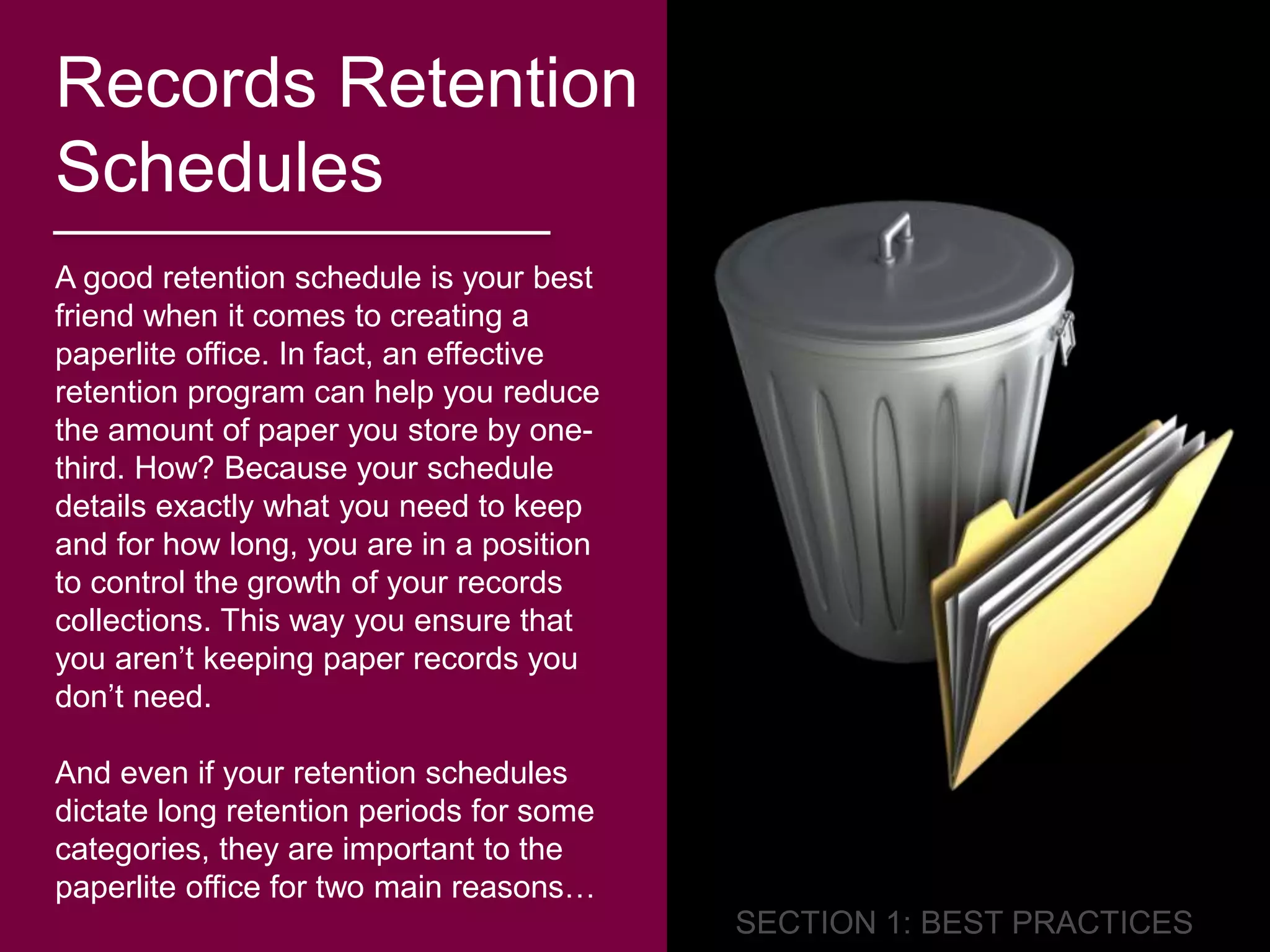 Records Retention 
Schedules 
A good retention schedule is your best 
friend when it comes to creating a 
paperlite office. In fact, an effective 
retention program can help you reduce 
the amount of paper you store by one-third. 
How? Because your schedule 
details exactly what you need to keep 
and for how long, you are in a position 
to control the growth of your records 
collections. This way you ensure that 
you aren’t keeping paper records you 
don’t need. 
And even if your retention schedules 
dictate long retention periods for some 
categories, they are important to the 
paperlite office for two main reasons… 
 