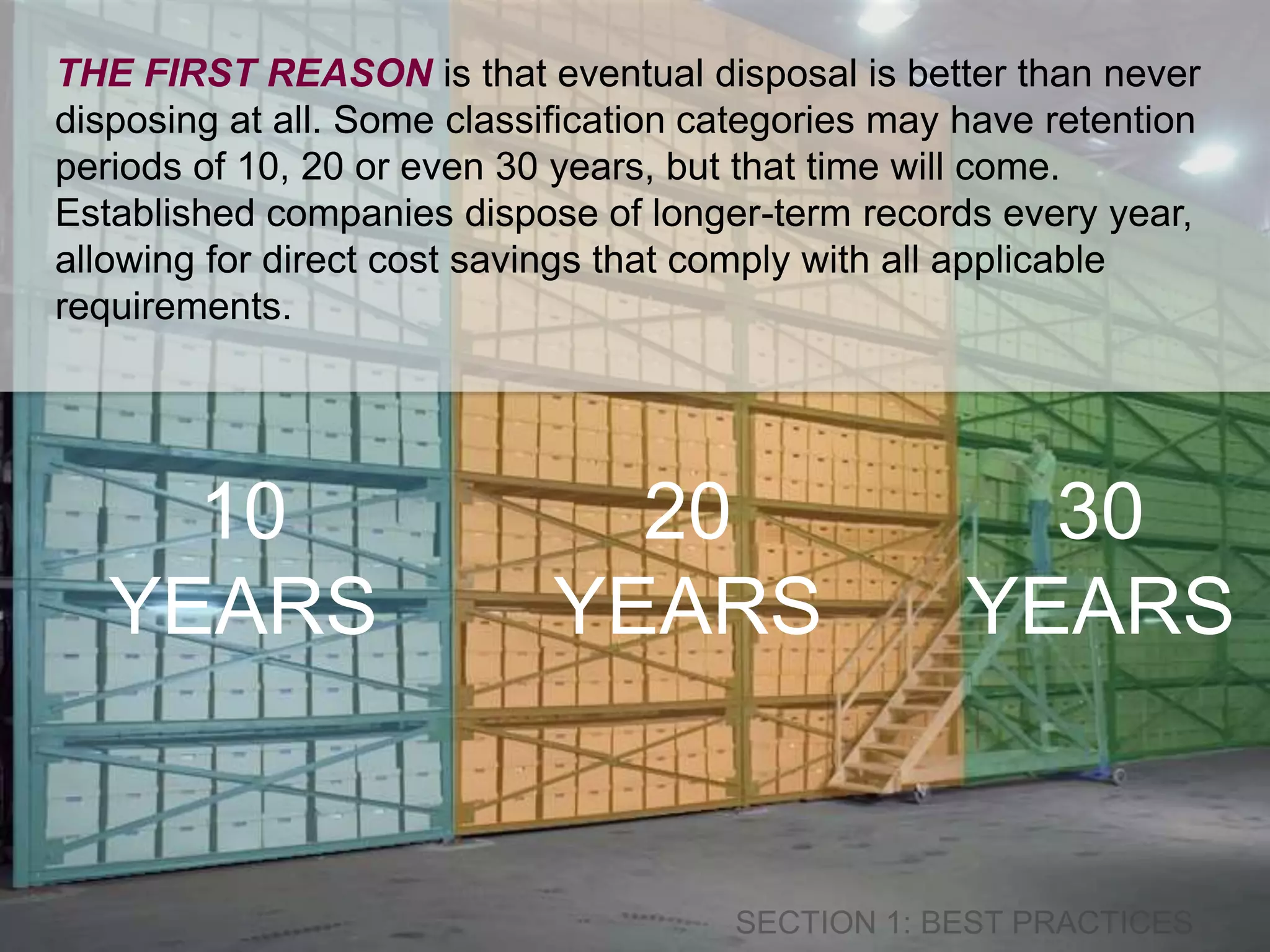THE FIRST REASON is that eventual disposal is better than never 
disposing at all. Some classification categories may have retention 
periods of 10, 20 or even 30 years, but that time will come. 
Established companies dispose of longer-term records every year, 
allowing for direct cost savings that comply with all applicable 
requirements. 
10 
YEARS 
20 
YEARS 
30 
YEARS 
 