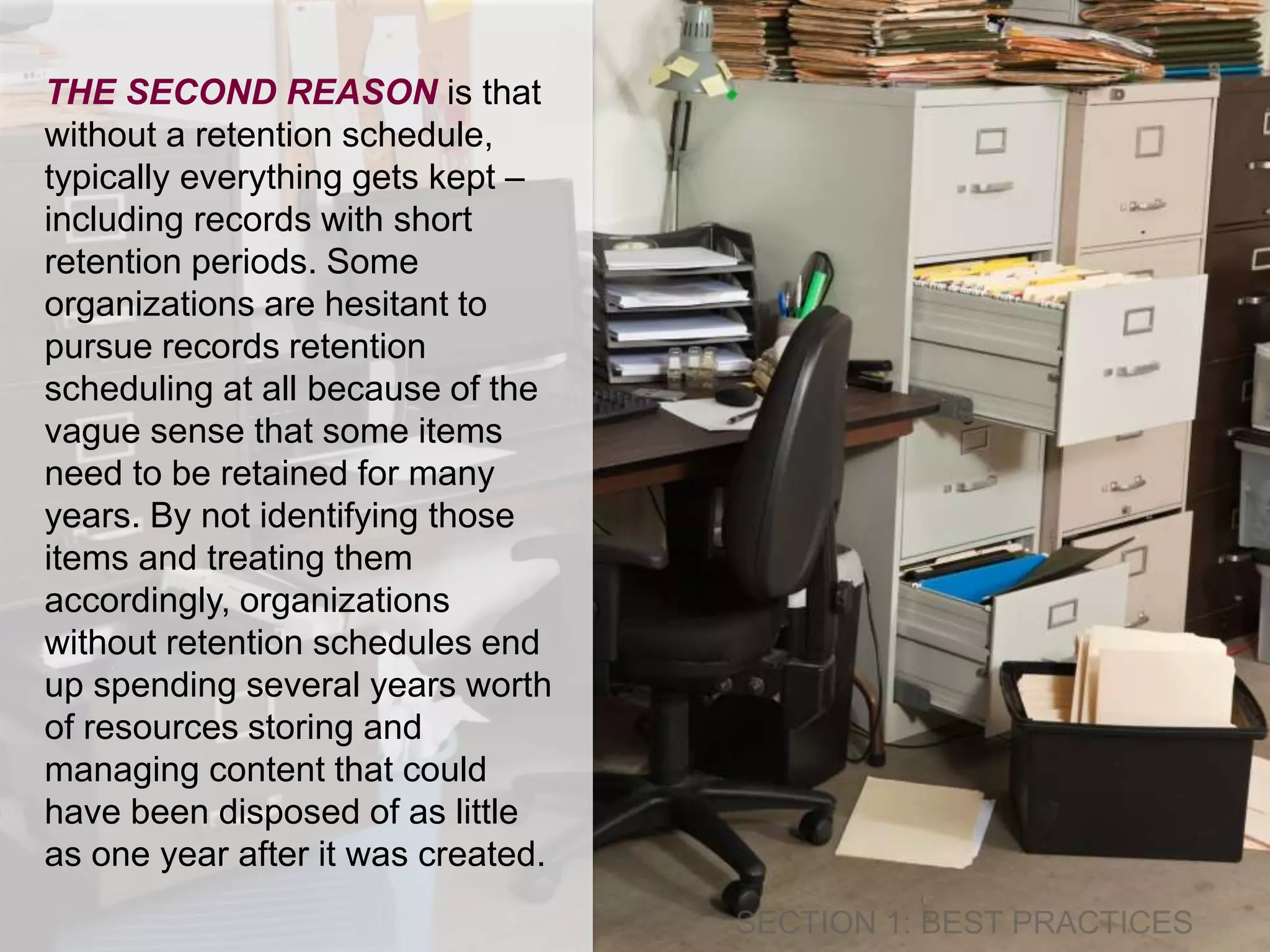 THE SECOND REASON is that 
without a retention schedule, 
typically everything gets kept – 
including records with short 
retention periods. Some 
organizations are hesitant to 
pursue records retention 
scheduling at all because of the 
vague sense that some items 
need to be retained for many 
years. By not identifying those 
items and treating them 
accordingly, organizations 
without retention schedules end 
up spending several years worth 
of resources storing and 
managing content that could 
have been disposed of as little 
as one year after it was created. 
 