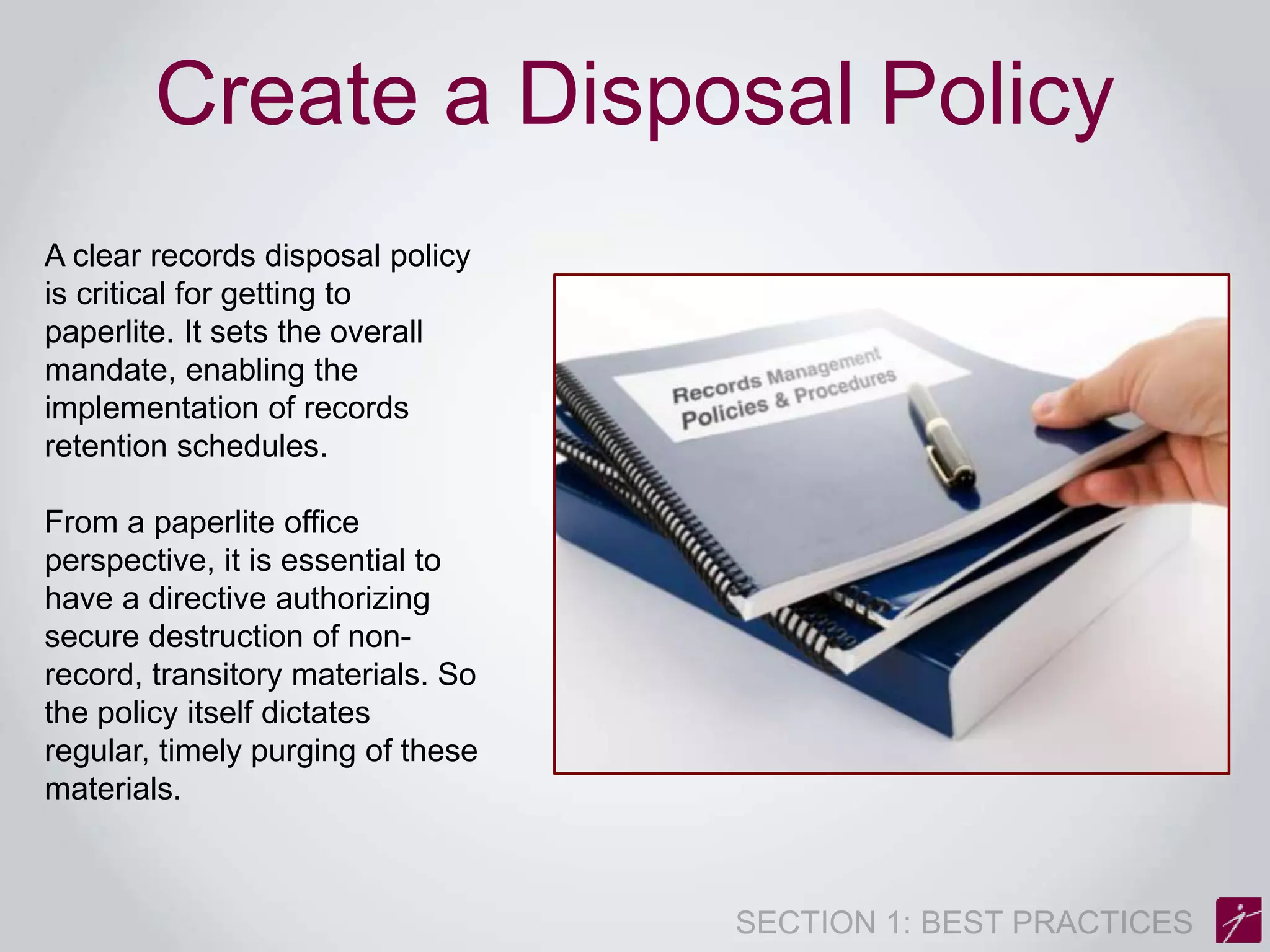 Create a Disposal Policy 
A clear records disposal policy 
is critical for getting to 
paperlite. It sets the overall 
mandate, enabling the 
implementation of records 
retention schedules. 
From a paperlite office 
perspective, it is essential to 
have a directive authorizing 
secure destruction of non-record, 
transitory materials. So 
the policy itself dictates 
regular, timely purging of these 
materials. 
 