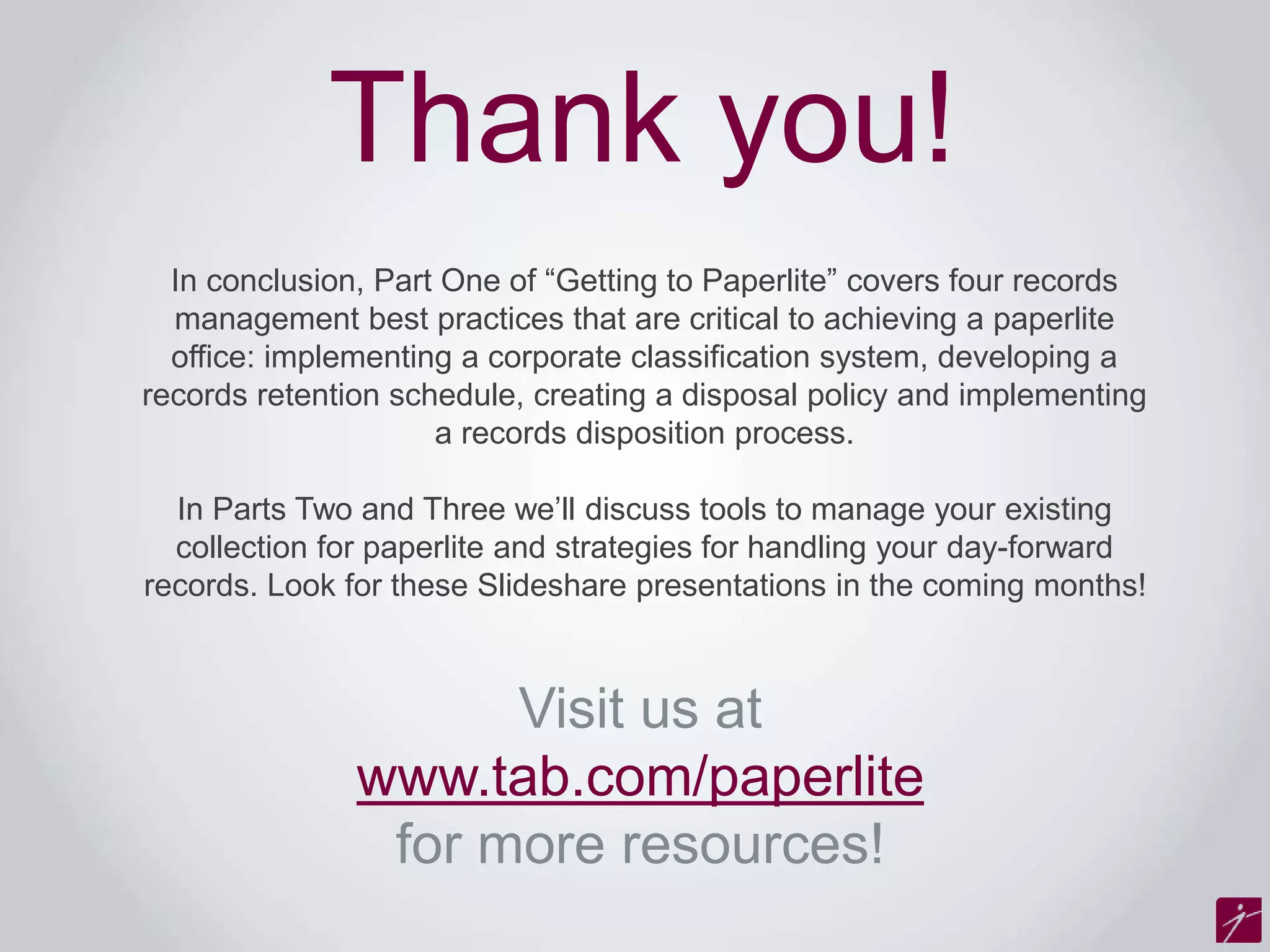 Thank you! 
In conclusion, Part One of “Getting to Paperlite” covers four records 
management best practices that are critical to achieving a paperlite 
office: implementing a corporate classification system, developing a 
records retention schedule, creating a disposal policy and implementing 
a records disposition process. 
In Parts Two and Three we’ll discuss tools to manage your existing 
collection for paperlite and strategies for handling your day-forward 
records. Look for these Slideshare presentations in the coming months! 
Visit us at 
www.tab.com/paperlite 
for more resources! 
