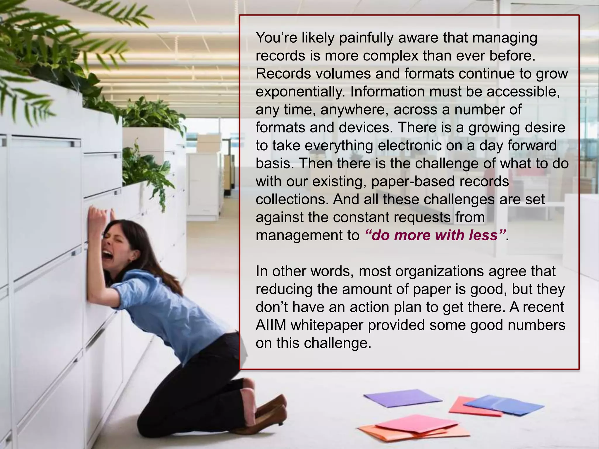 You’re likely painfully aware that managing 
records is more complex than ever before. 
Records volumes and formats continue to grow 
exponentially. Information must be accessible, 
any time, anywhere, across a number of 
formats and devices. There is a growing desire 
to take everything electronic on a day forward 
basis. Then there is the challenge of what to do 
with our existing, paper-based records 
collections. And all these challenges are set 
against the constant requests from 
management to “do more with less”. 
In other words, most organizations agree that 
reducing the amount of paper is good, but they 
don’t have an action plan to get there. A recent 
AIIM whitepaper provided some good numbers 
on this challenge. 
 
