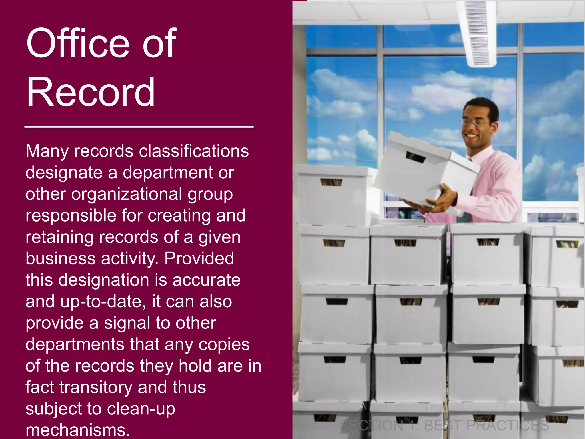 Office of 
Record 
Many records classifications 
designate a department or 
other organizational group 
responsible for creating and 
retaining records of a given 
business activity. Provided 
this designation is accurate 
and up-to-date, it can also 
provide a signal to other 
departments that any copies 
of the records they hold are in 
fact transitory and thus 
subject to clean-up 
mechanisms. 
 