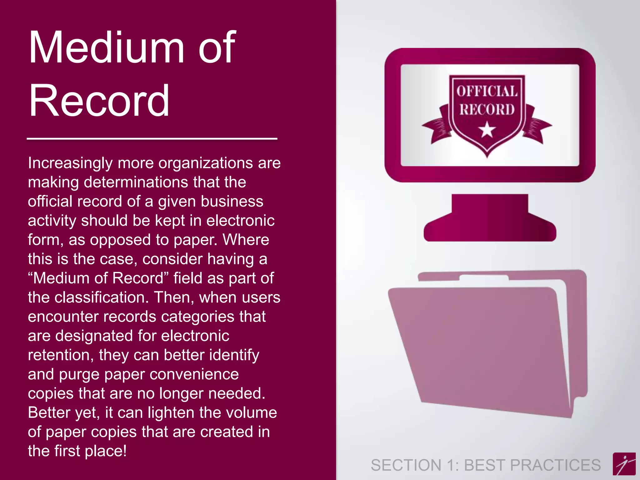Medium of 
Record 
Increasingly more organizations are 
making determinations that the 
official record of a given business 
activity should be kept in electronic 
form, as opposed to paper. Where 
this is the case, consider having a 
“Medium of Record” field as part of 
the classification. Then, when users 
encounter records categories that 
are designated for electronic 
retention, they can better identify 
and purge paper convenience 
copies that are no longer needed. 
Better yet, it can lighten the volume 
of paper copies that are created in 
the first place! 
 