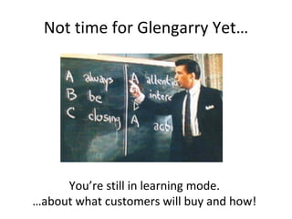 Not time for Glengarry Yet… You’re still in learning mode. … about what customers will buy and how! 