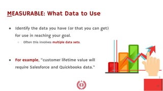 MEASURABLE: What Data to Use
● Identify the data you have (or that you can get)
for use in reaching your goal.
○ Often this involves multiple data sets.
● For example, “customer lifetime value will
require Salesforce and Quickbooks data.”
10
 