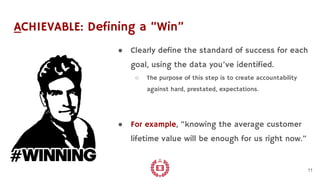 ACHIEVABLE: Defining a “Win”
● Clearly define the standard of success for each
goal, using the data you’ve identified.
○ The purpose of this step is to create accountability
against hard, prestated, expectations.
● For example, “knowing the average customer
lifetime value will be enough for us right now.”
11
 
