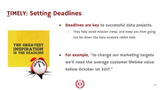 TIMELY: Setting Deadlines
● Deadlines are key to successful data projects.
○ They help avoid mission creep, and keep you from going
too far down the data analysis rabbit hole.
● For example, “to change our marketing targets
we’ll need the average customer lifetime value
before October 1st 2017.”
13
 