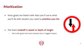 Prioritization
● Once goals are listed (with data you’ll use & what
you’ll do with results) you need to prioritize your list.
● The basic tradeoff is speed vs depth of insight.
○ Start with goals that have quickest wins or biggest impact.
16
 