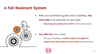 A Fail-Resistant System
● With your prioritized goals and a roadmap, the
next step is to execute on your plan.
○ Executing the project plan is 80% of the actual work.
● You Will Fail. It’s a fact.
○ The key is building a resilient project management
system that allows failures to be known & learned from.
23
 