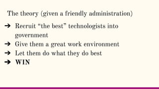 The theory (given a friendly administration)
➔ Recruit “the best” technologists into
government
➔ Give them a great work e...