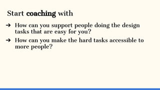 Start coaching with
➔ How can you support people doing the design
tasks that are easy for you?
➔ How can you make the hard...