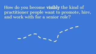 How do you become visibly the kind of
practitioner people want to promote, hire,
and work with for a senior role?
 