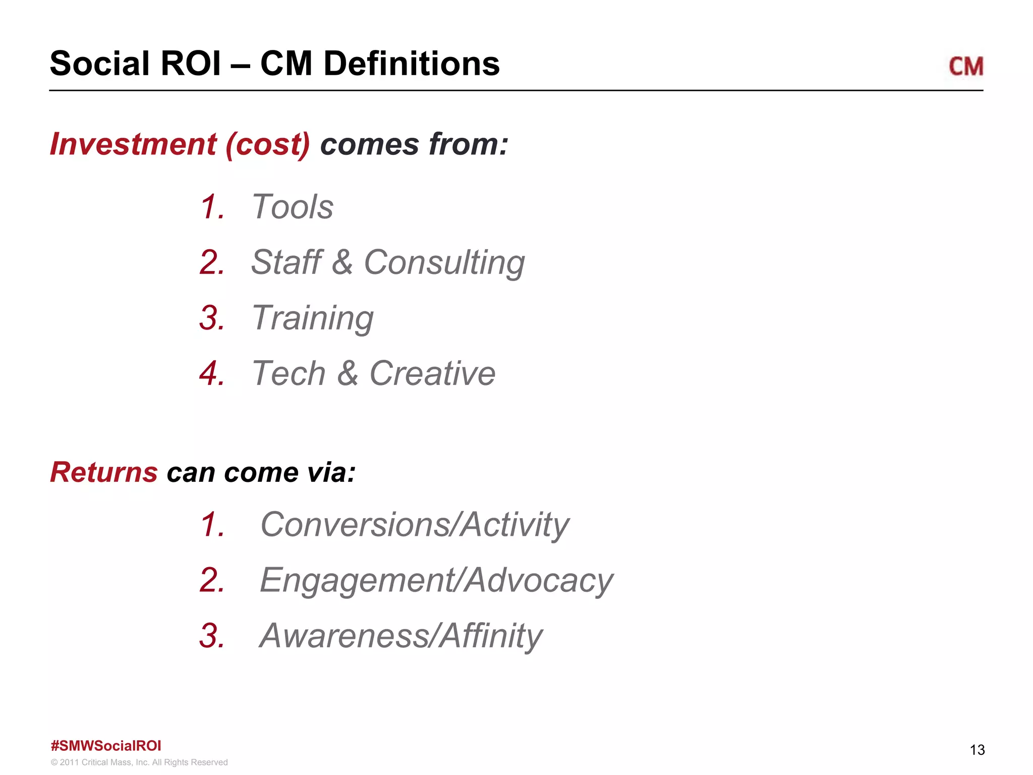 Social ROI – CM Definitions Investment (cost)  comes from: Tools Staff & Consulting Training Tech & Creative Returns  can come via: Conversions/Activity Engagement/Advocacy Awareness/Affinity  
