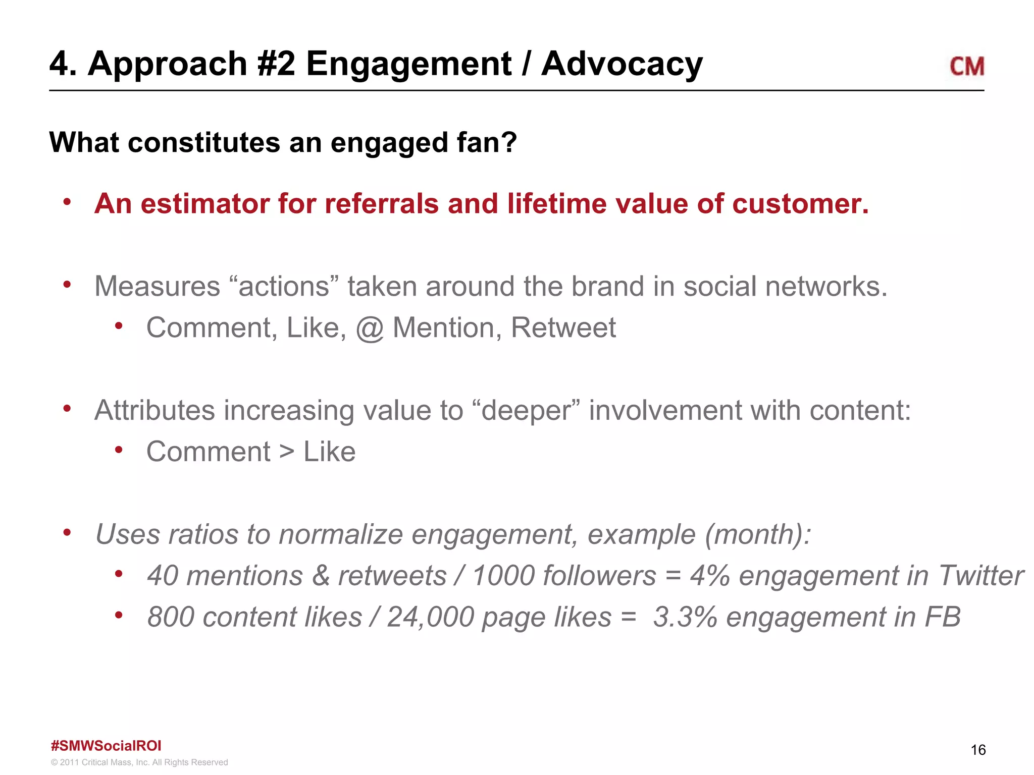 4. Approach #2 Engagement / Advocacy What constitutes an engaged fan? An estimator for referrals and lifetime value of customer.  Measures “actions” taken around the brand in social networks. Comment, Like, @ Mention, Retweet Attributes increasing value to “deeper” involvement with content: Comment > Like  Uses ratios to normalize engagement, example (month): 40 mentions & retweets / 1000 followers = 4% engagement in Twitter 800 content likes / 24,000 page likes =  3.3% engagement in FB 