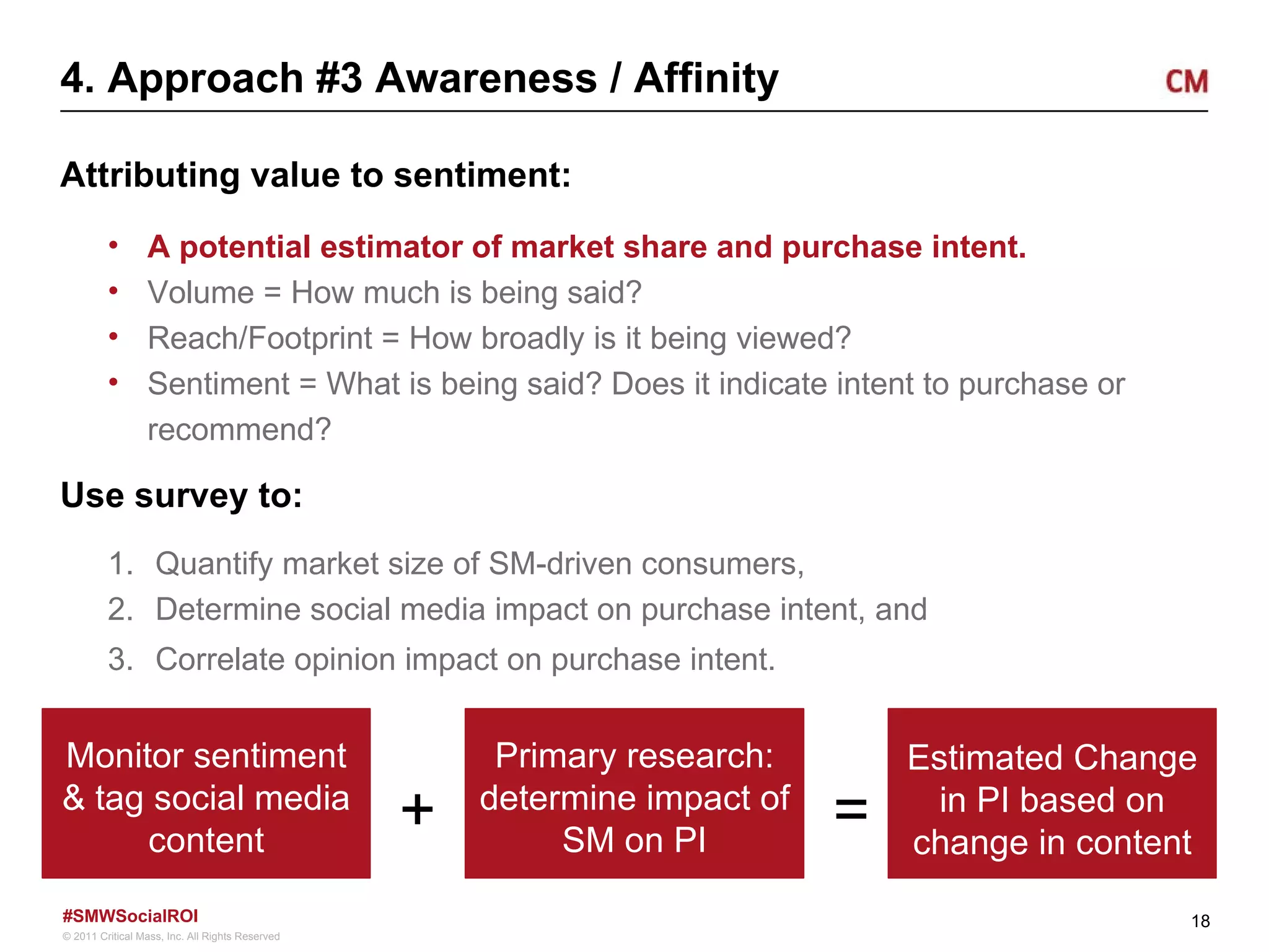 4. Approach #3 Awareness / Affinity Attributing value to sentiment: A potential estimator of market share and purchase intent.  Volume = How much is being said? Reach/Footprint = How broadly is it being viewed? Sentiment = What is being said? Does it indicate intent to purchase or recommend? Use survey to: Quantify market size of SM-driven consumers, Determine social media impact on purchase intent, and Correlate opinion impact on purchase intent. Monitor sentiment & tag social media content Primary research: determine impact of SM on PI Estimated Change in PI based on change in content + = 