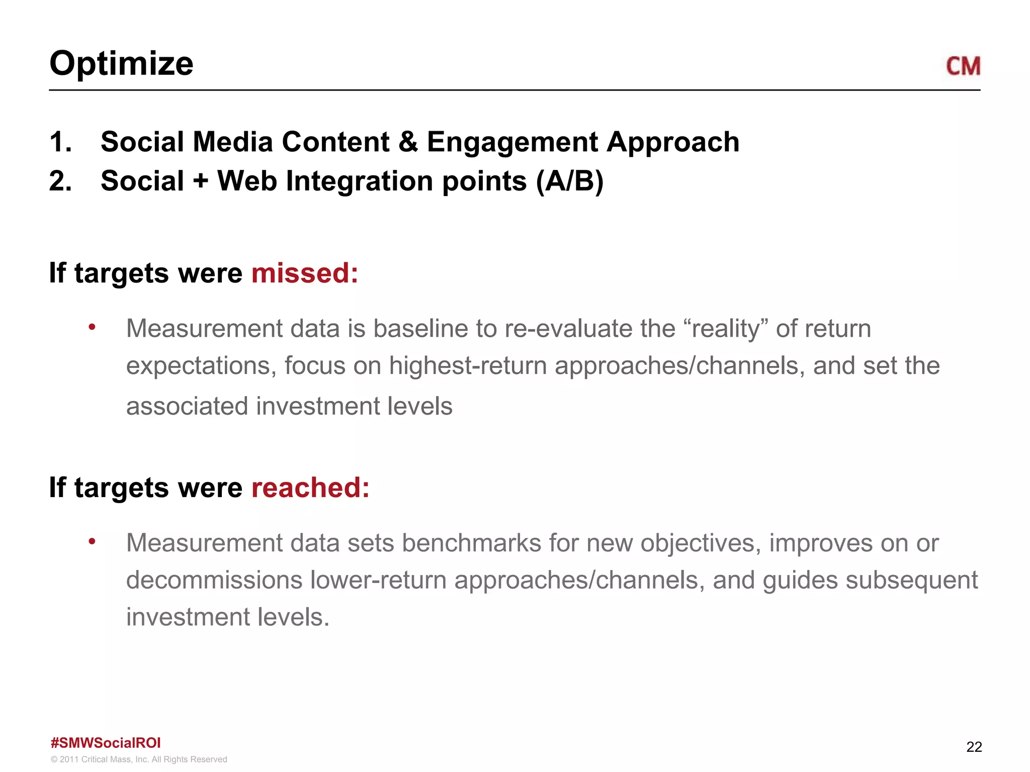 Optimize Social Media Content & Engagement Approach Social + Web Integration points (A/B) If targets were  missed: Measurement data is baseline to re-evaluate the “reality” of return expectations, focus on highest-return approaches/channels, and set the associated investment levels If targets were  reached:   Measurement data sets benchmarks for new objectives, improves on or decommissions lower-return approaches/channels, and guides subsequent investment levels.  