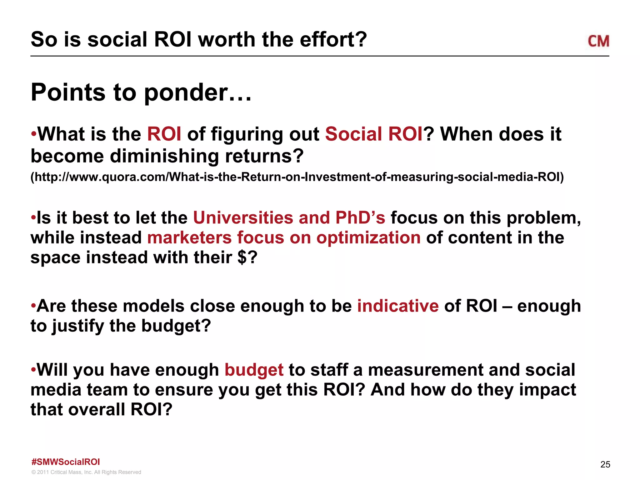 So is social ROI worth the effort? Points to ponder… What is the  ROI  of figuring out  Social ROI ? When does it become diminishing returns? (http://www.quora.com/What-is-the-Return-on-Investment-of-measuring-social-media-ROI) Is it best to let the  Universities and PhD’s  focus on this problem, while instead  marketers focus on optimization  of content in the space instead with their $? Are these models close enough to be  indicative  of ROI – enough to justify the budget? Will you have enough  budget  to staff a measurement and social media team to ensure you get this ROI? And how do they impact that overall ROI? 