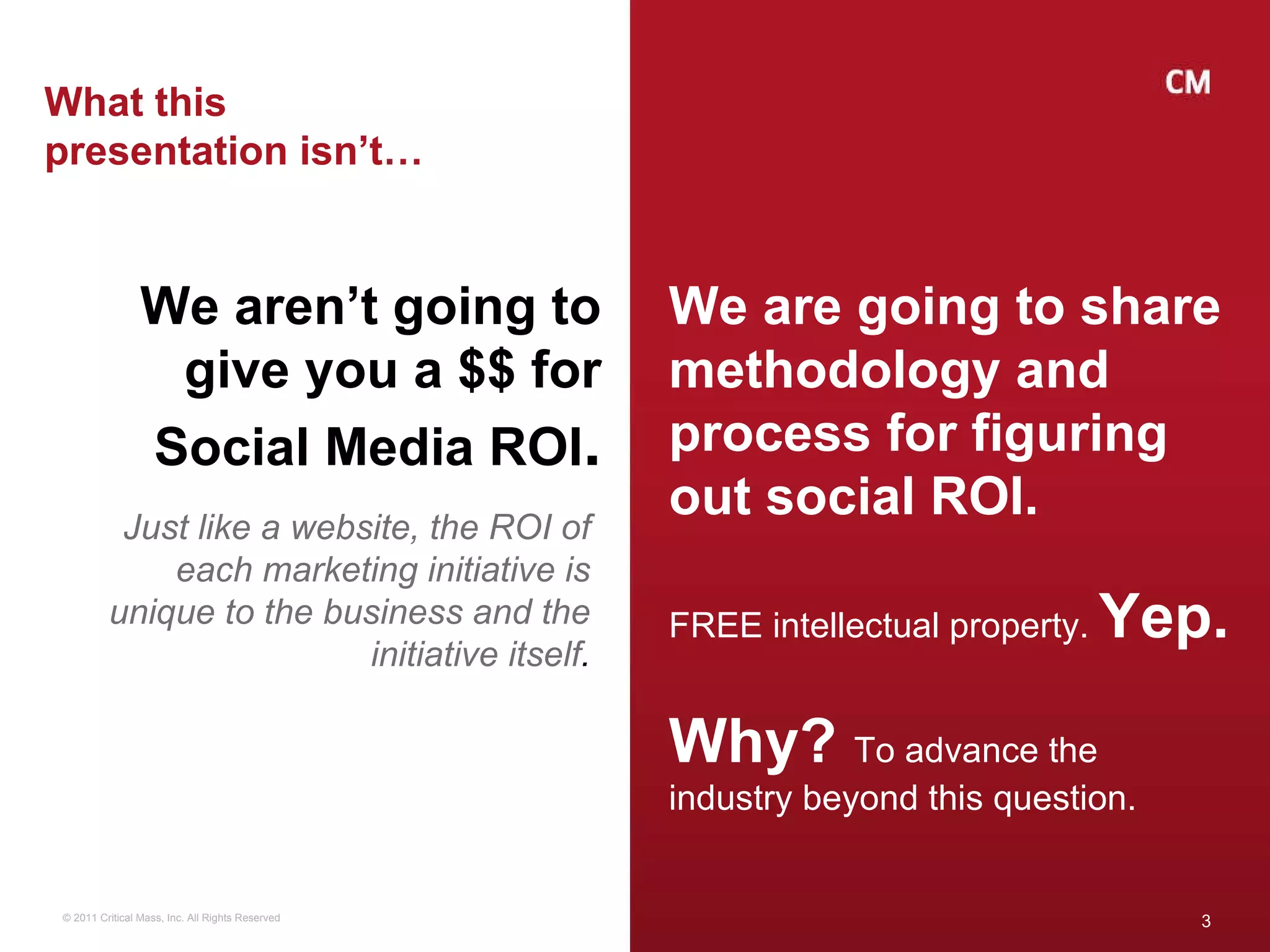 What this presentation isn’t… We aren’t going to give you a $$ for Social Media ROI . Just like a website, the ROI of each marketing initiative is unique to the business and the initiative itself . We are going to share methodology and process for figuring out social ROI. FREE intellectual property.  Yep. Why?  To advance the industry beyond this question. 
