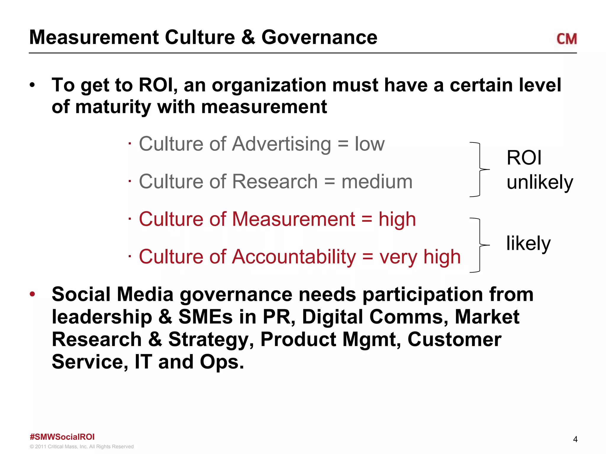 Measurement Culture & Governance To get to ROI, an organization must have a certain level of maturity with measurement Culture of Advertising = low Culture of Research = medium Culture of Measurement = high Culture of Accountability = very high Social Media governance needs participation from leadership & SMEs in PR, Digital Comms, Market Research & Strategy, Product Mgmt, Customer Service, IT and Ops.  ROI unlikely likely 