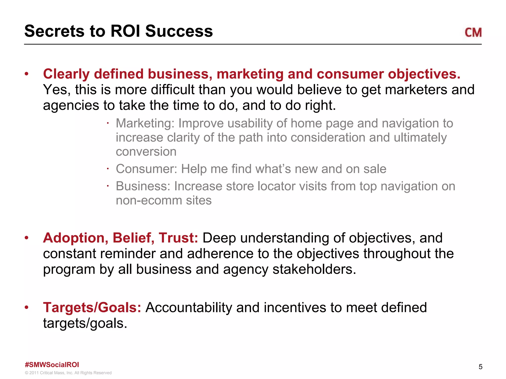 Secrets to ROI Success Clearly defined business, marketing and consumer objectives.  Yes, this is more difficult than you would believe to get marketers and agencies to take the time to do, and to do right.  Marketing: Improve usability of home page and navigation to increase clarity of the path into consideration and ultimately conversion  Consumer: Help me find what ’s new and on sale Business: Increase store locator visits from top navigation on non-ecomm sites Adoption, Belief, Trust:  Deep understanding of objectives, and constant reminder and adherence to the objectives throughout the program by all business and agency stakeholders.  Targets/Goals:  Accountability and incentives to meet defined targets/goals.  