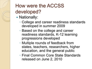 How were the ACCSS developed?Nationally:College and career readiness standards developed in summer 2009Based on the college and career readiness standards, K-12 learning progressions developedMultiple rounds of feedback from states, teachers, researchers, higher education, and the general publicFinal Common Core State Standards released on June 2, 2010