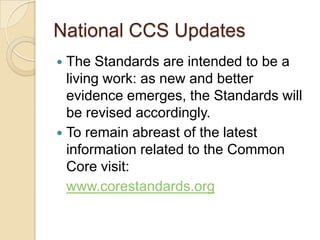 National CCS UpdatesThe Standards are intended to be a living work: as new and better evidence emerges, the Standards will be revised accordingly. To remain abreast of the latest information related to the Common Core visit:www.corestandards.org