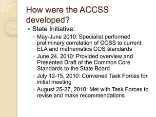 How were the ACCSS developed?State Initiative:May-June 2010: Specialist performed preliminary correlation of CCSS to current ELA and mathematics COS standardsJune 24, 2010: Provided overview and Presented Draft of the Common Core Standards to the State BoardJuly 12-15, 2010: Convened Task Forces for initial meetingAugust 25-27, 2010: Met with Task Forces to revise and make recommendations