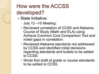 How were the ACCSS developed?State Initiative:July 12 –15 Meeting: ▫	Reviewed correlation of CCSS and Alabama Course of Study (Math and ELA) using Achieve Common Core Comparison Tool and noted gaps in correlation.▫	Reviewed Alabama standards not addressed by CCSS and identified initial decisions regarding standards and bullets to be added to CCSS.▫	Wrote first draft of grade or course standards to be added to CCSS.
