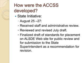 How were the ACCSS developed?State Initiative:August 25 –27:▫	Received staff and administrative review.▫	Reviewed and revised July draft.▫	Finalized draft of standards for placement on ALSDE Web site for public review and for submission to the State Superintendent as a recommendation for revision.