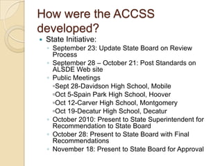 How were the ACCSS developed?State Initiative:September 23: Update State Board on Review ProcessSeptember 28 – October 21: Post Standards on ALSDE Web sitePublic Meetings	▫Sept 28-Davidson High School, Mobile	▫Oct 5-Spain Park High School, Hoover	▫Oct 12-Carver High School, Montgomery	▫Oct 19-Decatur High School, DecaturOctober 2010: Present to State Superintendent for Recommendation to State BoardOctober 28: Present to State Board with Final RecommendationsNovember 18: Present to State Board for Approval 