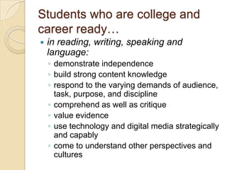 Students who are college and career ready…in reading, writing, speaking and language:demonstrate independencebuild strong content knowledgerespond to the varying demands of audience, task, purpose, and disciplinecomprehend as well as critiquevalue evidenceuse technology and digital media strategically and capablycome to understand other perspectives and cultures