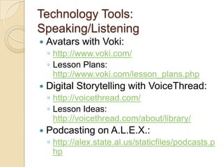Technology Tools: Speaking/ListeningAvatars with Voki: http://www.voki.com/Lesson Plans: http://www.voki.com/lesson_plans.phpDigital Storytelling with VoiceThread: http://voicethread.com/Lesson Ideas: http://voicethread.com/about/library/Podcasting on A.L.E.X.:http://alex.state.al.us/staticfiles/podcasts.php