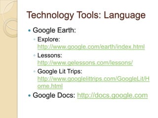 Technology Tools: LanguageGoogle Earth:Explore: http://www.google.com/earth/index.htmlLessons: http://www.gelessons.com/lessons/Google Lit Trips: http://www.googlelittrips.com/GoogleLit/Home.htmlGoogle Docs: http://docs.google.com