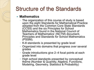 Structure of the StandardsMathematicsThe organization of this course of study is based upon the eight Standards for Mathematical Practice adopted from the Common Core State Standards (CCSS) and the six Principles for School Mathematics found in the National Council of Teachers of Mathematics’ (NCTM) document, Principles and Standards for School Mathematics (PSSM).K-8 standards is presented by grade levelOrganized into domains that progress over several gradesGrade introductions give 2–4 focal points at each grade levelHigh school standards presented by conceptual theme (Number & Quantity, Algebra, Functions, Modeling, Geometry, Statistics & Probability)