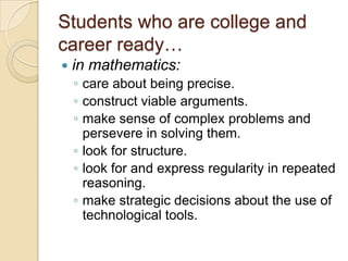 Students who are college and career ready…in mathematics:care about being precise. construct viable arguments. make sense of complex problems and persevere in solving them. look for structure. look for and express regularity in repeated reasoning. make strategic decisions about the use of technological tools. 