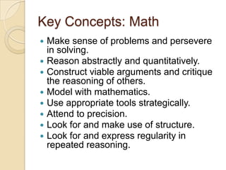 Key Concepts: MathMake sense of problems and persevere in solving.Reason abstractly and quantitatively.Construct viable arguments and critique the reasoning of others.Model with mathematics.Use appropriate tools strategically.Attend to precision.Look for and make use of structure.Look for and express regularity in repeated reasoning.
