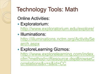 Technology Tools: MathOnline Activities:Exploratorium:  http://www.exploratorium.edu/explore/Illuminations:  http://illuminations.nctm.org/ActivitySearch.aspxExploreLearningGizmos: http://www.explorelearning.com/index.cfm?method=cResource.dspBrowseCorrelations&v=s&id=CC