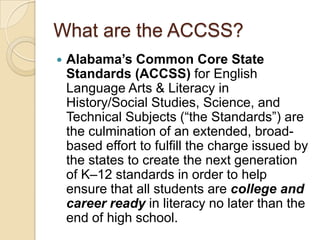 What are the ACCSS?Alabama’s Common Core State Standards (ACCSS) for English Language Arts & Literacy in History/Social Studies, Science, and Technical Subjects (“the Standards”) are the culmination of an extended, broad-based effort to fulfill the charge issued by the states to create the next generation of K–12 standards in order to help ensure that all students are college and career ready in literacy no later than the end of high school. 