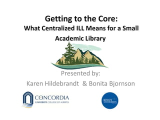 Getting to the Core:
What Centralized ILL Means for a Small
Academic Library
Presented by:
Karen Hildebrandt & Bonita Bjornson
 