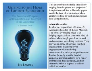 This unique business fable shows how
tapping into the power and purpose of
imagination and free will can help you
create the type of organization where
employees love to work and customers
love doing business.
About the Author
Les Landes is president of Landes &
Associates based in St. Louis, Missouri.
The firm’s overriding focus is on
helping organizations create the kind of
culture where employees love to work
and customers love doing business. They
provide an array of services that help
organizations align employee
engagement with marketing
communication to improve performance.
Landes formerly was the head of
corporate communications for a major
international food company, and he
currently writes a popular e-column
called Inside-Out.
 