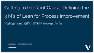 Getting to the Root Cause: Defining the
3 M's of Lean for Process Improvement
Highlights and Q&A - NYBPP Meetup 1/24/18
SAM CHIN | CAVI CONSULTING
 