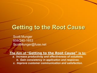 Getting to the Root Cause
  Scott Munger
  859/240-1653
  ScottMunger@fuse.net

The Aim of “Getting to the Root Cause” is to:
 a. Increase productivity and effectiveness of solutions.
    b. Gain consistency in application and response.
 c. Improve customer communication and satisfaction.
 