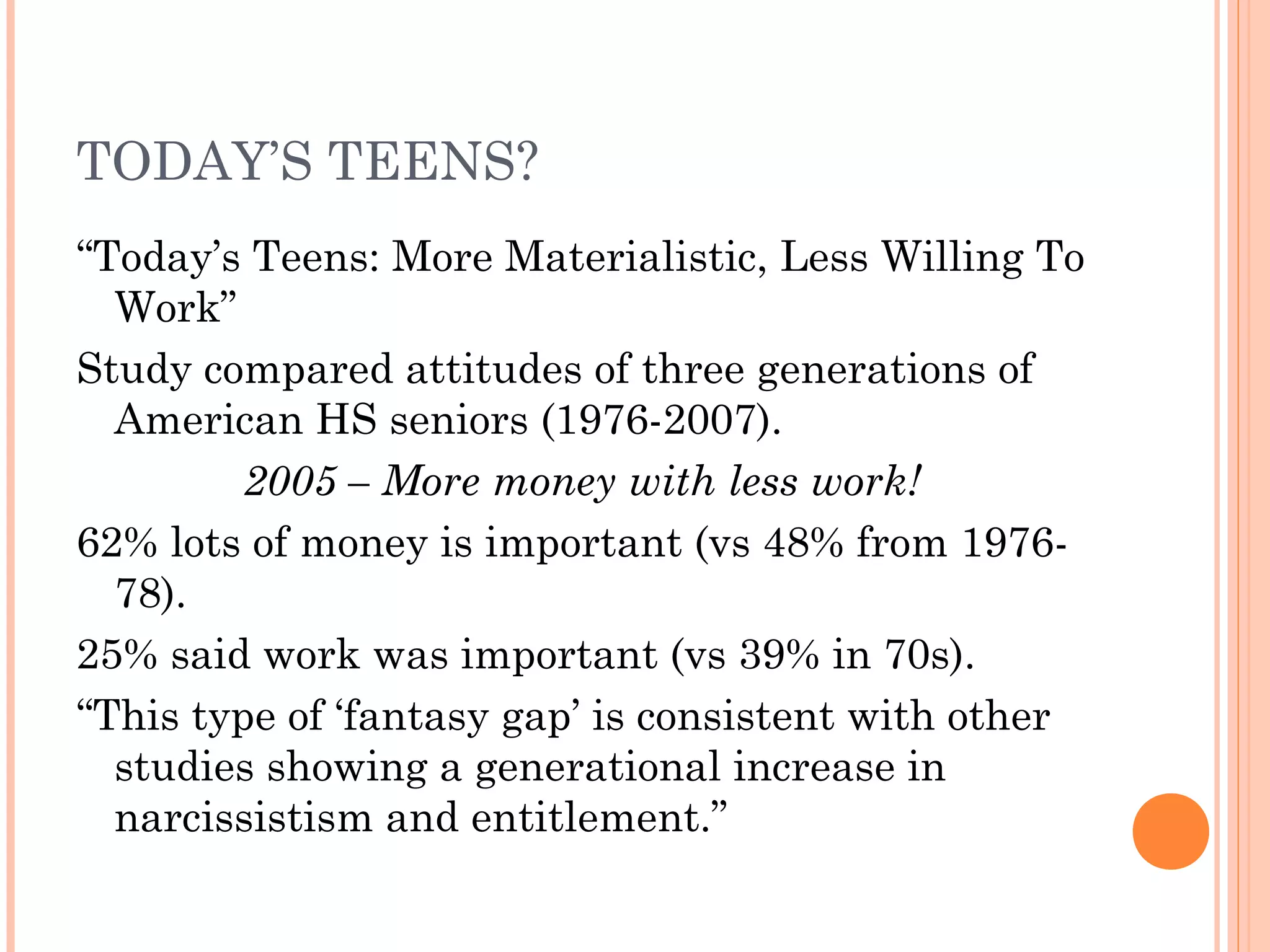 TODAY’S TEENS?
“Today’s Teens: More Materialistic, Less Willing To
Work”
Study compared attitudes of three generations of
American HS seniors (1976-2007).
2005 – More money with less work!
62% lots of money is important (vs 48% from 1976-
78).
25% said work was important (vs 39% in 70s).
“This type of ‘fantasy gap’ is consistent with other
studies showing a generational increase in
narcissistism and entitlement.”
 